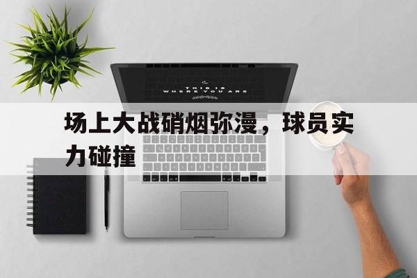 开元棋牌官方网站-硝烟弥漫的战争